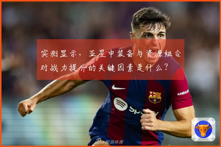 实测显示，亚星中装备与资源组合对战力提升的关键因素是什么？